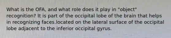 What is the OFA, and what role does it play in "object" recognition? It is part of the occipital lobe of the brain that helps in recognizing faces.located on the lateral surface of the occipital lobe adjacent to the inferior occipital gyrus.