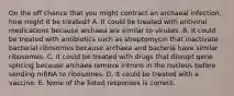 On the off chance that you might contract an archaeal infection, how might it be treated? A. It could be treated with antiviral medications because archaea are similar to viruses. B. It could be treated with antibiotics such as streptomycin that inactivate bacterial ribosomes because archaea and bacteria have similar ribosomes. C. It could be treated with drugs that disrupt gene splicing because archaea remove introns in the nucleus before sending mRNA to ribosomes. D. It could be treated with a vaccine. E. None of the listed responses is correct.