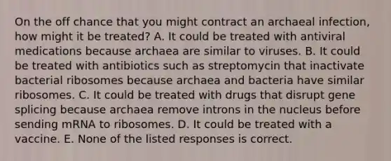 On the off chance that you might contract an archaeal infection, how might it be treated? A. It could be treated with antiviral medications because archaea are similar to viruses. B. It could be treated with antibiotics such as streptomycin that inactivate bacterial ribosomes because archaea and bacteria have similar ribosomes. C. It could be treated with drugs that disrupt gene splicing because archaea remove introns in the nucleus before sending mRNA to ribosomes. D. It could be treated with a vaccine. E. None of the listed responses is correct.