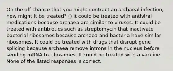 On the off chance that you might contract an archaeal infection, how might it be treated? () It could be treated with antiviral medications because archaea are similar to viruses. It could be treated with antibiotics such as streptomycin that inactivate bacterial ribosomes because archaea and bacteria have similar ribosomes. It could be treated with drugs that disrupt gene splicing because archaea remove introns in the nucleus before sending mRNA to ribosomes. It could be treated with a vaccine. None of the listed responses is correct.