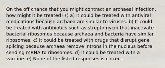 On the off chance that you might contract an archaeal infection, how might it be treated? () a) It could be treated with antiviral medications because archaea are similar to viruses. b) It could be treated with antibiotics such as streptomycin that inactivate bacterial ribosomes because archaea and bacteria have similar ribosomes. c) It could be treated with drugs that disrupt gene splicing because archaea remove introns in the nucleus before sending mRNA to ribosomes. d) It could be treated with a vaccine. e) None of the listed responses is correct.