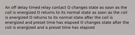 An off delay timed relay contact O changes state as soon as the coil is energized O returns to its normal state as soon as the coil is energized O returns to its normal state after the coil is energized and preset time has elapsed O changes state after the coil is energized and a preset time has elapsed