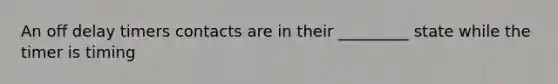 An off delay timers contacts are in their _________ state while the timer is timing