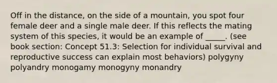 Off in the distance, on the side of a mountain, you spot four female deer and a single male deer. If this reflects the mating system of this species, it would be an example of _____. (see book section: Concept 51.3: Selection for individual survival and reproductive success can explain most behaviors) polygyny polyandry monogamy monogyny monandry