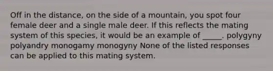 Off in the distance, on the side of a mountain, you spot four female deer and a single male deer. If this reflects the mating system of this species, it would be an example of _____. polygyny polyandry monogamy monogyny None of the listed responses can be applied to this mating system.