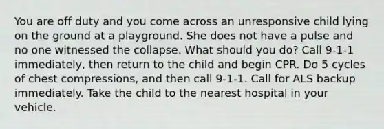 You are off duty and you come across an unresponsive child lying on the ground at a playground. She does not have a pulse and no one witnessed the collapse. What should you do? Call 9-1-1 immediately, then return to the child and begin CPR. Do 5 cycles of chest compressions, and then call 9-1-1. Call for ALS backup immediately. Take the child to the nearest hospital in your vehicle.