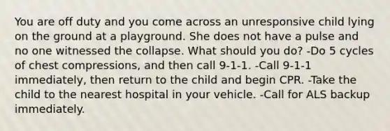 You are off duty and you come across an unresponsive child lying on the ground at a playground. She does not have a pulse and no one witnessed the collapse. What should you do? -Do 5 cycles of chest compressions, and then call 9-1-1. -Call 9-1-1 immediately, then return to the child and begin CPR. -Take the child to the nearest hospital in your vehicle. -Call for ALS backup immediately.