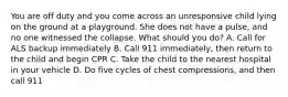 You are off duty and you come across an unresponsive child lying on the ground at a playground. She does not have a pulse, and no one witnessed the collapse. What should you do? A. Call for ALS backup immediately B. Call 911 immediately, then return to the child and begin CPR C. Take the child to the nearest hospital in your vehicle D. Do five cycles of chest compressions, and then call 911