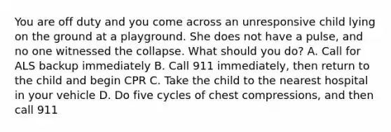 You are off duty and you come across an unresponsive child lying on the ground at a playground. She does not have a pulse, and no one witnessed the collapse. What should you do? A. Call for ALS backup immediately B. Call 911 immediately, then return to the child and begin CPR C. Take the child to the nearest hospital in your vehicle D. Do five cycles of chest compressions, and then call 911