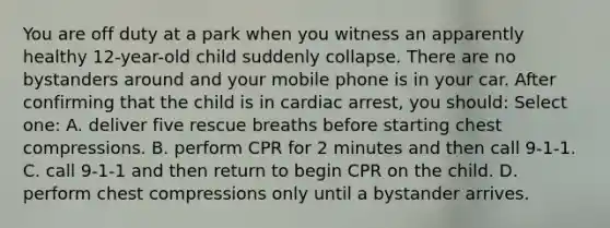 You are off duty at a park when you witness an apparently healthy 12-year-old child suddenly collapse. There are no bystanders around and your mobile phone is in your car. After confirming that the child is in cardiac arrest, you should: Select one: A. deliver five rescue breaths before starting chest compressions. B. perform CPR for 2 minutes and then call 9-1-1. C. call 9-1-1 and then return to begin CPR on the child. D. perform chest compressions only until a bystander arrives.