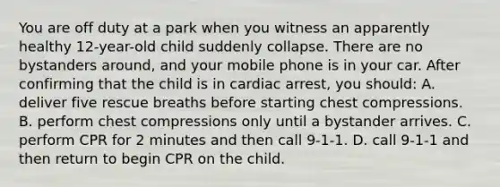 You are off duty at a park when you witness an apparently healthy 12-year-old child suddenly collapse. There are no bystanders around, and your mobile phone is in your car. After confirming that the child is in cardiac arrest, you should: A. deliver five rescue breaths before starting chest compressions. B. perform chest compressions only until a bystander arrives. C. perform CPR for 2 minutes and then call 9-1-1. D. call 9-1-1 and then return to begin CPR on the child.