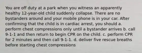 You are off duty at a park when you witness an apparently healthy 12-year-old child suddenly collapse. There are no bystanders around and your mobile phone is in your car. After confirming that the child is in cardiac arrest, you should a. perform chest compressions only until a bystander arrives b. call 9-1-1 and then return to begin CPR on the child. c. perform CPR for 2 minutes and then call 9-1-1. d. deliver five rescue breaths before starting chest compressions