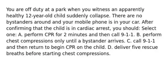 You are off duty at a park when you witness an apparently healthy 12-year-old child suddenly collapse. There are no bystanders around and your mobile phone is in your car. After confirming that the child is in cardiac arrest, you should: Select one: A. perform CPR for 2 minutes and then call 9-1-1. B. perform chest compressions only until a bystander arrives. C. call 9-1-1 and then return to begin CPR on the child. D. deliver five rescue breaths before starting chest compressions.