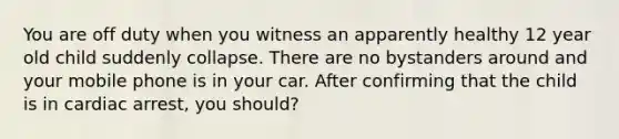 You are off duty when you witness an apparently healthy 12 year old child suddenly collapse. There are no bystanders around and your mobile phone is in your car. After confirming that the child is in cardiac arrest, you should?