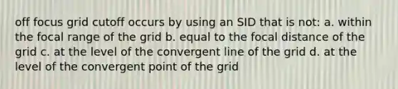 off focus grid cutoff occurs by using an SID that is not: a. within the focal range of the grid b. equal to the focal distance of the grid c. at the level of the convergent line of the grid d. at the level of the convergent point of the grid