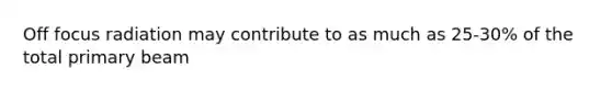Off focus radiation may contribute to as much as 25-30% of the total primary beam