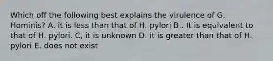 Which off the following best explains the virulence of G. Hominis? A. it is less than that of H. pylori B.. It is equivalent to that of H. pylori. C, it is unknown D. it is greater than that of H. pylori E. does not exist