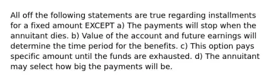 All off the following statements are true regarding installments for a fixed amount EXCEPT a) The payments will stop when the annuitant dies. b) Value of the account and future earnings will determine the time period for the benefits. c) This option pays specific amount until the funds are exhausted. d) The annuitant may select how big the payments will be.