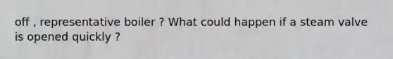 off , representative boiler ? What could happen if a steam valve is opened quickly ?