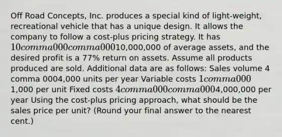 Off Road​ Concepts, Inc. produces a special kind of​ light-weight, recreational vehicle that has a unique design. It allows the company to follow a​ cost-plus pricing strategy. It has 10 comma 000 comma 00010,000,000 of average​ assets, and the desired profit is a 77​% return on assets. Assume all products produced are sold. Additional data are as​ follows: Sales volume 4 comma 0004,000 units per year Variable costs 1 comma 0001,000 per unit Fixed costs 4 comma 000 comma 0004,000,000 per year Using the​ cost-plus pricing​ approach, what should be the sales price per​ unit? (Round your final answer to the nearest​ cent.)