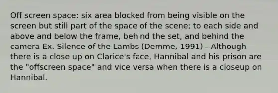 Off screen space: six area blocked from being visible on the screen but still part of the space of the scene; to each side and above and below the frame, behind the set, and behind the camera Ex. Silence of the Lambs (Demme, 1991) - Although there is a close up on Clarice's face, Hannibal and his prison are the "offscreen space" and vice versa when there is a closeup on Hannibal.