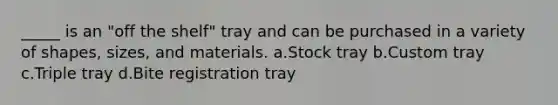 _____ is an "off the shelf" tray and can be purchased in a variety of shapes, sizes, and materials. a.Stock tray b.Custom tray c.Triple tray d.Bite registration tray