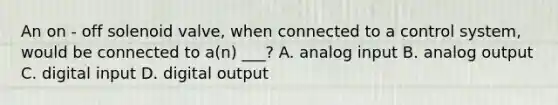 An on - off solenoid valve, when connected to a control system, would be connected to a(n) ___? A. analog input B. analog output C. digital input D. digital output