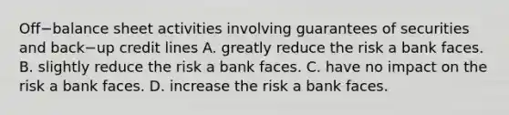 Off−balance sheet activities involving guarantees of securities and back−up credit lines A. greatly reduce the risk a bank faces. B. slightly reduce the risk a bank faces. C. have no impact on the risk a bank faces. D. increase the risk a bank faces.