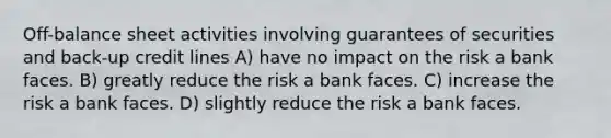 Off-balance sheet activities involving guarantees of securities and back-up credit lines A) have no impact on the risk a bank faces. B) greatly reduce the risk a bank faces. C) increase the risk a bank faces. D) slightly reduce the risk a bank faces.