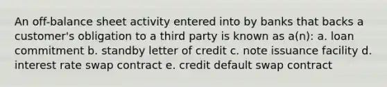 An off-balance sheet activity entered into by banks that backs a customer's obligation to a third party is known as a(n): a. loan commitment b. standby letter of credit c. note issuance facility d. interest rate swap contract e. credit default swap contract