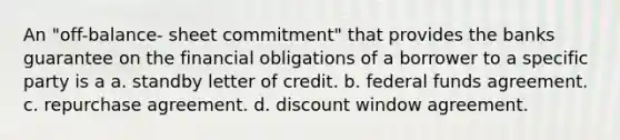 An "off-balance- sheet commitment" that provides the banks guarantee on the financial obligations of a borrower to a specific party is a a. standby letter of credit. b. federal funds agreement. c. repurchase agreement. d. discount window agreement.