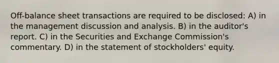 Off-balance sheet transactions are required to be disclosed: A) in the management discussion and analysis. B) in the auditor's report. C) in the Securities and Exchange Commission's commentary. D) in the statement of stockholders' equity.