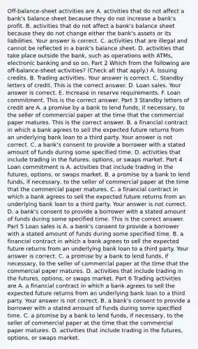 Off-balance-sheet activities are A. activities that do not affect a​ bank's balance sheet because they do not increase a​ bank's profit. B. activities that do not affect a​ bank's balance sheet because they do not change either the​ bank's assets or its liabilities. Your answer is correct. C. activities that are illegal and cannot be reflected in a​ bank's balance sheet. D. activities that take place outside the​ bank, such as operations with​ ATMs, electronic banking and so on. Part 2 Which from the following are​ off-balance-sheet activities? ​(Check all that​ apply.) A. Issuing credits. B. Trading activities. Your answer is correct. C. Standby letters of credit. This is the correct answer. D. Loan sales. Your answer is correct. E. Increase in reserve requirements. F. Loan commitment. This is the correct answer. Part 3 Standby letters of credit are A. a promise by a bank to lend​ funds, if​ necessary, to the seller of commercial paper at the time that the commercial paper matures. This is the correct answer. B. a financial contract in which a bank agrees to sell the expected future returns from an underlying bank loan to a third party. Your answer is not correct. C. a​ bank's consent to provide a borrower with a stated amount of funds during some specified time. D. activities that include trading in the​ futures, options, or swaps market. Part 4 Loan commitment is A. activities that include trading in the​ futures, options, or swaps market. B. a promise by a bank to lend​ funds, if​ necessary, to the seller of commercial paper at the time that the commercial paper matures. C. a financial contract in which a bank agrees to sell the expected future returns from an underlying bank loan to a third party. Your answer is not correct. D. a​ bank's consent to provide a borrower with a stated amount of funds during some specified time. This is the correct answer. Part 5 Loan sales is A. a​ bank's consent to provide a borrower with a stated amount of funds during some specified time. B. a financial contract in which a bank agrees to sell the expected future returns from an underlying bank loan to a third party. Your answer is correct. C. a promise by a bank to lend​ funds, if​ necessary, to the seller of commercial paper at the time that the commercial paper matures. D. activities that include trading in the​ futures, options, or swaps market. Part 6 Trading activities are A. a financial contract in which a bank agrees to sell the expected future returns from an underlying bank loan to a third party. Your answer is not correct. B. a​ bank's consent to provide a borrower with a stated amount of funds during some specified time. C. a promise by a bank to lend​ funds, if​ necessary, to the seller of commercial paper at the time that the commercial paper matures. D. activities that include trading in the​ futures, options, or swaps market.