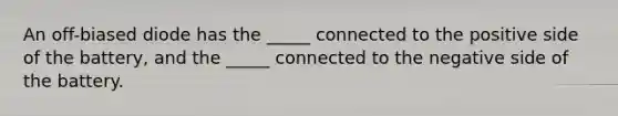 An off-biased diode has the _____ connected to the positive side of the battery, and the _____ connected to the negative side of the battery.