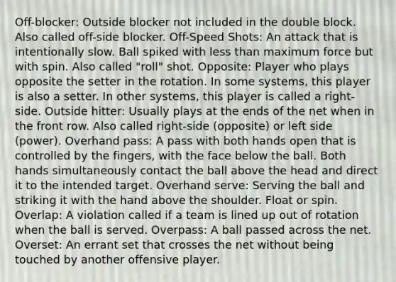 Off-blocker: Outside blocker not included in the double block. Also called off-side blocker. Off-Speed Shots: An attack that is intentionally slow. Ball spiked with less than maximum force but with spin. Also called "roll" shot. Opposite: Player who plays opposite the setter in the rotation. In some systems, this player is also a setter. In other systems, this player is called a right-side. Outside hitter: Usually plays at the ends of the net when in the front row. Also called right-side (opposite) or left side (power). Overhand pass: A pass with both hands open that is controlled by the fingers, with the face below the ball. Both hands simultaneously contact the ball above the head and direct it to the intended target. Overhand serve: Serving the ball and striking it with the hand above the shoulder. Float or spin. Overlap: A violation called if a team is lined up out of rotation when the ball is served. Overpass: A ball passed across the net. Overset: An errant set that crosses the net without being touched by another offensive player.