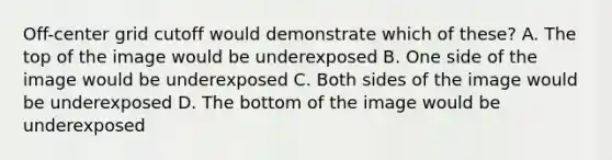 Off-center grid cutoff would demonstrate which of these? A. The top of the image would be underexposed B. One side of the image would be underexposed C. Both sides of the image would be underexposed D. The bottom of the image would be underexposed