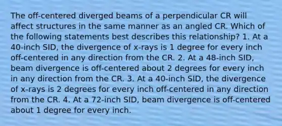 The off-centered diverged beams of a perpendicular CR will affect structures in the same manner as an angled CR. Which of the following statements best describes this relationship? 1. At a 40-inch SID, the divergence of x-rays is 1 degree for every inch off-centered in any direction from the CR. 2. At a 48-inch SID, beam divergence is off-centered about 2 degrees for every inch in any direction from the CR. 3. At a 40-inch SID, the divergence of x-rays is 2 degrees for every inch off-centered in any direction from the CR. 4. At a 72-inch SID, beam divergence is off-centered about 1 degree for every inch.