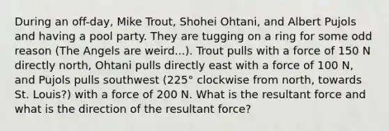 During an off-day, Mike Trout, Shohei Ohtani, and Albert Pujols and having a pool party. They are tugging on a ring for some odd reason (The Angels are weird...). Trout pulls with a force of 150 N directly north, Ohtani pulls directly east with a force of 100 N, and Pujols pulls southwest (225° clockwise from north, towards St. Louis?) with a force of 200 N. What is the resultant force and what is the direction of the resultant force?