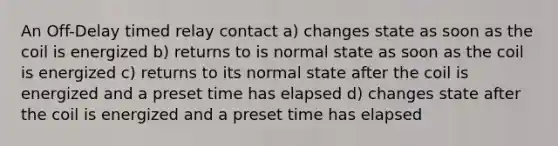 An Off-Delay timed relay contact a) changes state as soon as the coil is energized b) returns to is normal state as soon as the coil is energized c) returns to its normal state after the coil is energized and a preset time has elapsed d) changes state after the coil is energized and a preset time has elapsed