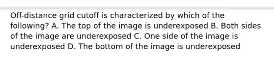 Off-distance grid cutoff is characterized by which of the following? A. The top of the image is underexposed B. Both sides of the image are underexposed C. One side of the image is underexposed D. The bottom of the image is underexposed