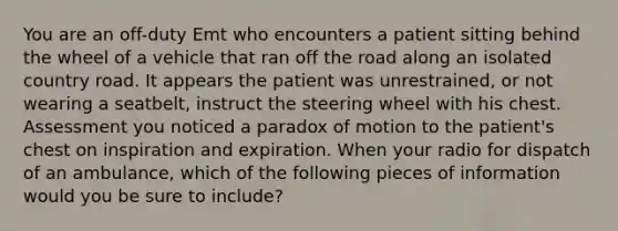 You are an off-duty Emt who encounters a patient sitting behind the wheel of a vehicle that ran off the road along an isolated country road. It appears the patient was unrestrained, or not wearing a seatbelt, instruct the steering wheel with his chest. Assessment you noticed a paradox of motion to the patient's chest on inspiration and expiration. When your radio for dispatch of an ambulance, which of the following pieces of information would you be sure to include?