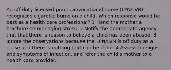 An off-duty licensed practical/vocational nurse (LPN/LVN) recognizes cigarette burns on a child. Which response would be best as a health care professional? 1 Hand the mother a brochure on managing stress. 2 Notify the appropriate agency that that there is reason to believe a child has been abused. 3 Ignore the observations because the LPN/LVN is off duty as a nurse and there is nothing that can be done. 4 Assess for signs and symptoms of infection, and refer the child's mother to a health care provider.