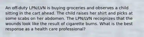 An off-duty LPN/LVN is buying groceries and observes a child sitting in the cart ahead. The child raises her shirt and picks at some scabs on her abdomen. The LPN/LVN recognizes that the wounds look like the result of cigarette burns. What is the best response as a health care professional?