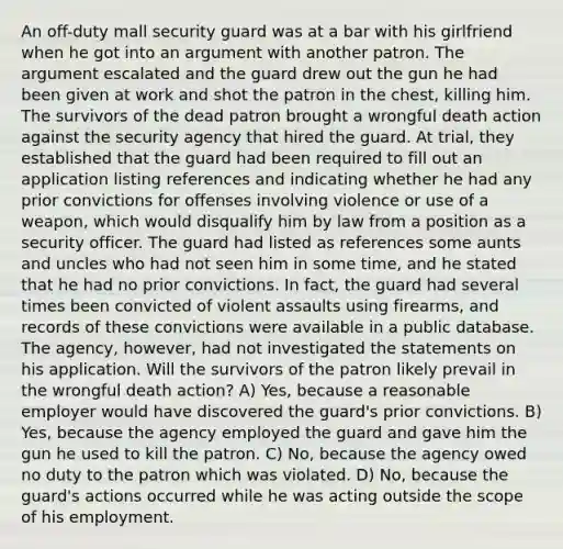 An off-duty mall security guard was at a bar with his girlfriend when he got into an argument with another patron. The argument escalated and the guard drew out the gun he had been given at work and shot the patron in the chest, killing him. The survivors of the dead patron brought a wrongful death action against the security agency that hired the guard. At trial, they established that the guard had been required to fill out an application listing references and indicating whether he had any prior convictions for offenses involving violence or use of a weapon, which would disqualify him by law from a position as a security officer. The guard had listed as references some aunts and uncles who had not seen him in some time, and he stated that he had no prior convictions. In fact, the guard had several times been convicted of violent assaults using firearms, and records of these convictions were available in a public database. The agency, however, had not investigated the statements on his application. Will the survivors of the patron likely prevail in the wrongful death action? A) Yes, because a reasonable employer would have discovered the guard's prior convictions. B) Yes, because the agency employed the guard and gave him the gun he used to kill the patron. C) No, because the agency owed no duty to the patron which was violated. D) No, because the guard's actions occurred while he was acting outside the scope of his employment.