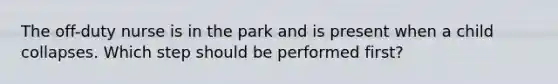 The off-duty nurse is in the park and is present when a child collapses. Which step should be performed first?