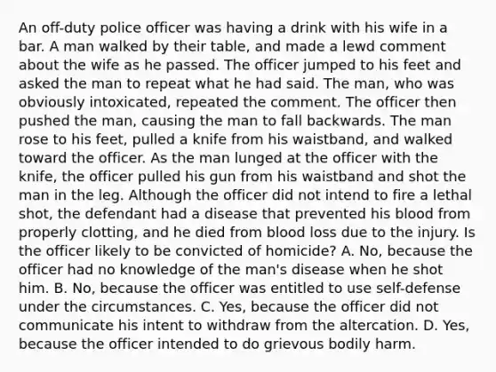 An off-duty police officer was having a drink with his wife in a bar. A man walked by their table, and made a lewd comment about the wife as he passed. The officer jumped to his feet and asked the man to repeat what he had said. The man, who was obviously intoxicated, repeated the comment. The officer then pushed the man, causing the man to fall backwards. The man rose to his feet, pulled a knife from his waistband, and walked toward the officer. As the man lunged at the officer with the knife, the officer pulled his gun from his waistband and shot the man in the leg. Although the officer did not intend to fire a lethal shot, the defendant had a disease that prevented his blood from properly clotting, and he died from blood loss due to the injury. Is the officer likely to be convicted of homicide? A. No, because the officer had no knowledge of the man's disease when he shot him. B. No, because the officer was entitled to use self-defense under the circumstances. C. Yes, because the officer did not communicate his intent to withdraw from the altercation. D. Yes, because the officer intended to do grievous bodily harm.