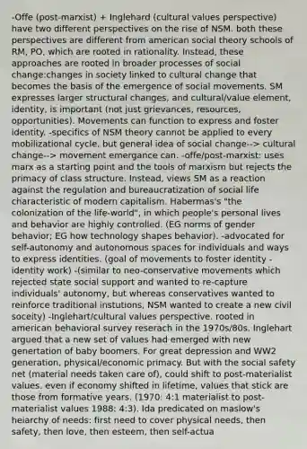 -Offe (post-marxist) + Inglehard (cultural values perspective) have two different perspectives on the rise of NSM. both these perspectives are different from american social theory schools of RM, PO, which are rooted in rationality. Instead, these approaches are rooted in broader processes of social change:changes in society linked to cultural change that becomes the basis of the emergence of social movements. SM expresses larger structural changes, and cultural/value element, identity, is important (not just grievances, resources, opportunities). Movements can function to express and foster identity. -specifics of NSM theory cannot be applied to every mobilizational cycle, but general idea of social change--> cultural change--> movement emergance can. -offe/post-marxist: uses marx as a starting point and the tools of marxism but rejects the primacy of class structure. Instead, views SM as a reaction against the regulation and bureaucratization of social life characteristic of modern capitalism. Habermas's "the colonization of the life-world", in which people's personal lives and behavior are highly controlled. (EG norms of gender behavior; EG how technology shapes behavior). -advocated for self-autonomy and autonomous spaces for individuals and ways to express identities. (goal of movements to foster identity - identity work) -(similar to neo-conservative movements which rejected state social support and wanted to re-capture individuals' autonomy, but whereas conservatives wanted to reinforce traditional instutions, NSM wanted to create a new civil soceity) -Inglehart/cultural values perspective. rooted in american behavioral survey reserach in the 1970s/80s. Inglehart argued that a new set of values had emerged with new genertation of baby boomers. For great depression and WW2 generation, physical/economic primacy. But with the social safety net (material needs taken care of), could shift to post-materialist values. even if economy shifted in lifetime, values that stick are those from formative years. (1970: 4:1 materialist to post-materialist values 1988: 4:3). Ida predicated on maslow's heiarchy of needs: first need to cover physical needs, then safety, then love, then esteem, then self-actua