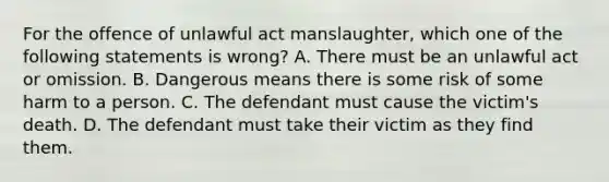 For the offence of unlawful act manslaughter, which one of the following statements is wrong? A. There must be an unlawful act or omission. B. Dangerous means there is some risk of some harm to a person. C. The defendant must cause the victim's death. D. The defendant must take their victim as they find them.