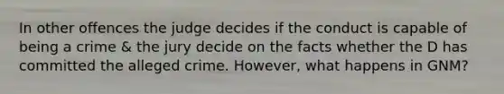 In other offences the judge decides if the conduct is capable of being a crime & the jury decide on the facts whether the D has committed the alleged crime. However, what happens in GNM?