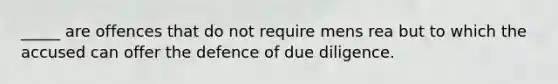 _____ are offences that do not require mens rea but to which the accused can offer the defence of due diligence.